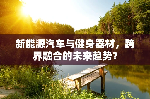新能源汽车与健身器材，跨界融合的未来趋势？