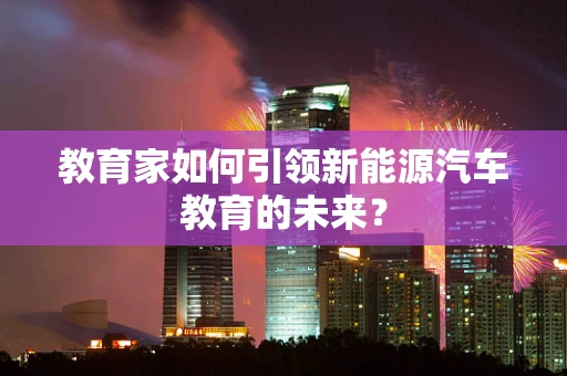 教育家如何引领新能源汽车教育的未来？