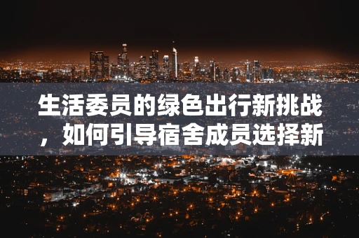 生活委员的绿色出行新挑战，如何引导宿舍成员选择新能源汽车？
