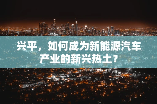 兴平，如何成为新能源汽车产业的新兴热土？