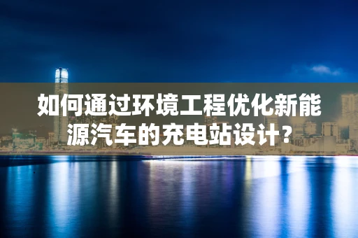 如何通过环境工程优化新能源汽车的充电站设计？