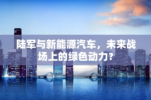 陆军与新能源汽车，未来战场上的绿色动力？