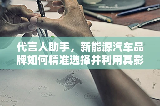 代言人助手，新能源汽车品牌如何精准选择并利用其影响力？