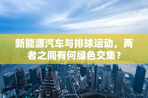 新能源汽车与排球运动，两者之间有何绿色交集？