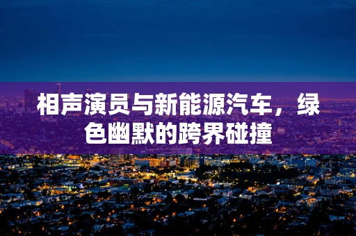 相声演员与新能源汽车，绿色幽默的跨界碰撞