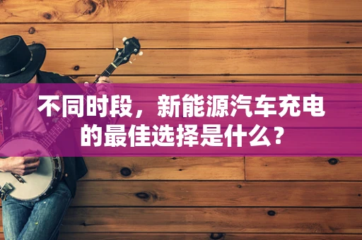 不同时段，新能源汽车充电的最佳选择是什么？
