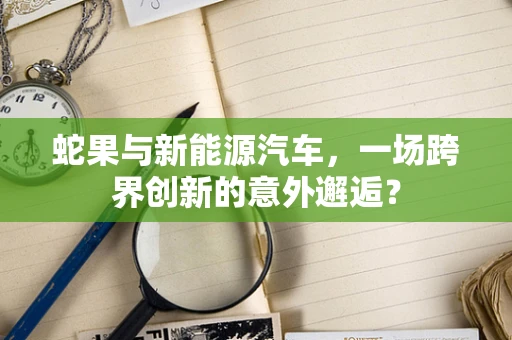 蛇果与新能源汽车，一场跨界创新的意外邂逅？