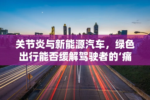 关节炎与新能源汽车，绿色出行能否缓解驾驶者的‘痛’？