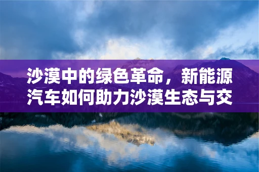 沙漠中的绿色革命，新能源汽车如何助力沙漠生态与交通的双重转型？