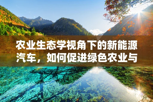 农业生态学视角下的新能源汽车，如何促进绿色农业与可持续交通的融合？