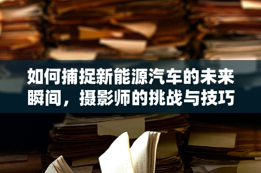 如何捕捉新能源汽车的未来瞬间，摄影师的挑战与技巧