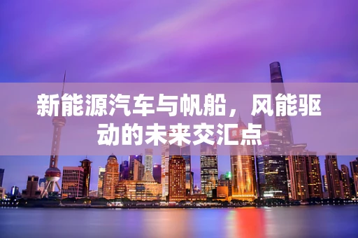 新能源汽车与帆船，风能驱动的未来交汇点