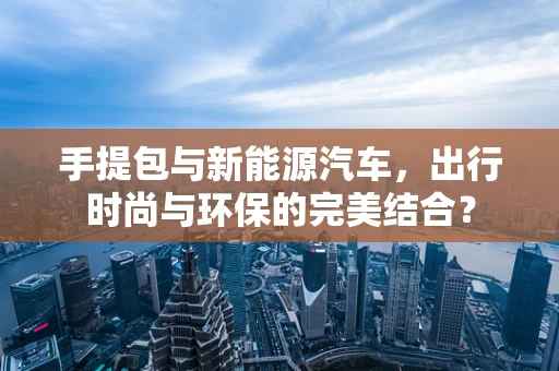 手提包与新能源汽车，出行时尚与环保的完美结合？