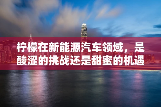 柠檬在新能源汽车领域，是酸涩的挑战还是甜蜜的机遇？