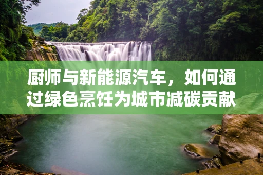 厨师与新能源汽车，如何通过绿色烹饪为城市减碳贡献力量？