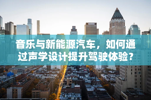音乐与新能源汽车，如何通过声学设计提升驾驶体验？
