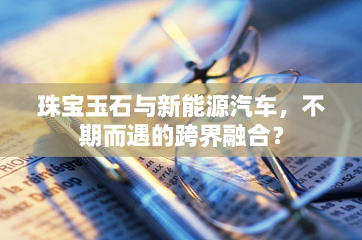 珠宝玉石与新能源汽车，不期而遇的跨界融合？