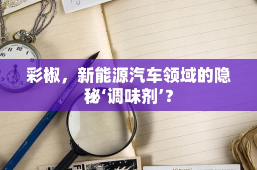 彩椒，新能源汽车领域的隐秘‘调味剂’？