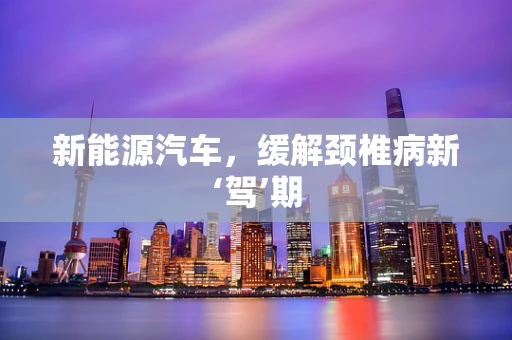 新能源汽车，缓解颈椎病新‘驾’期