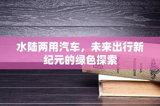 水陆两用汽车，未来出行新纪元的绿色探索