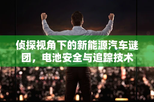 侦探视角下的新能源汽车谜团，电池安全与追踪技术