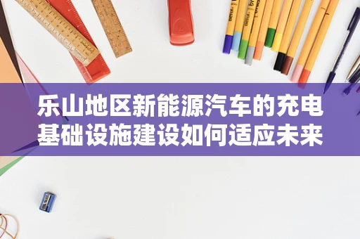 乐山地区新能源汽车的充电基础设施建设如何适应未来出行需求？