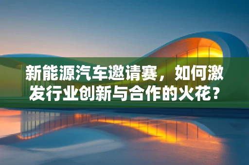 新能源汽车邀请赛，如何激发行业创新与合作的火花？