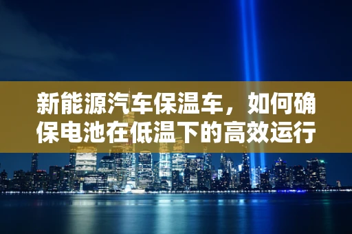 新能源汽车保温车，如何确保电池在低温下的高效运行？