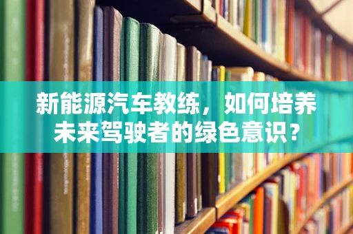新能源汽车教练，如何培养未来驾驶者的绿色意识？