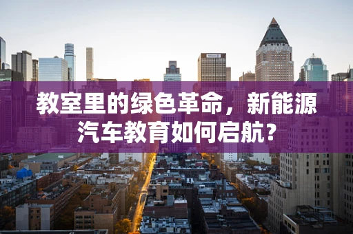 教室里的绿色革命，新能源汽车教育如何启航？