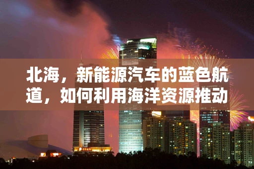 北海，新能源汽车的蓝色航道，如何利用海洋资源推动绿色出行？