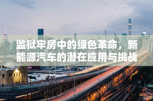 监狱牢房中的绿色革命，新能源汽车的潜在应用与挑战？