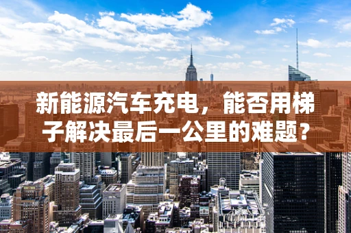 新能源汽车充电，能否用梯子解决最后一公里的难题？