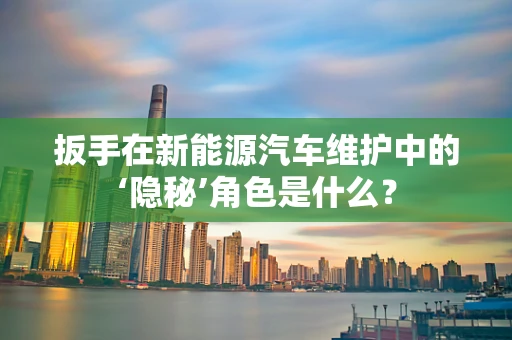扳手在新能源汽车维护中的‘隐秘’角色是什么？