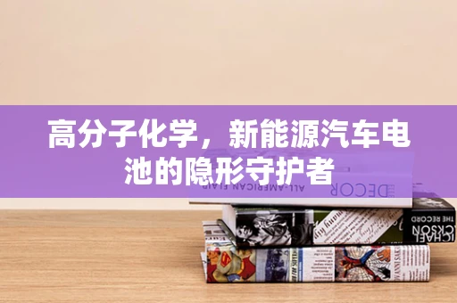 高分子化学，新能源汽车电池的隐形守护者