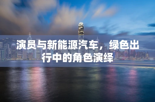 演员与新能源汽车，绿色出行中的角色演绎
