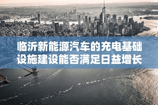 临沂新能源汽车的充电基础设施建设能否满足日益增长的需求？