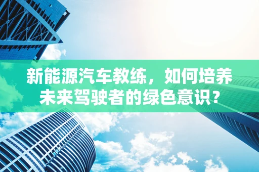 新能源汽车教练，如何培养未来驾驶者的绿色意识？