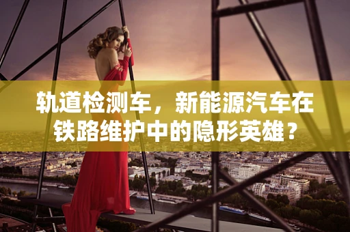 轨道检测车，新能源汽车在铁路维护中的隐形英雄？