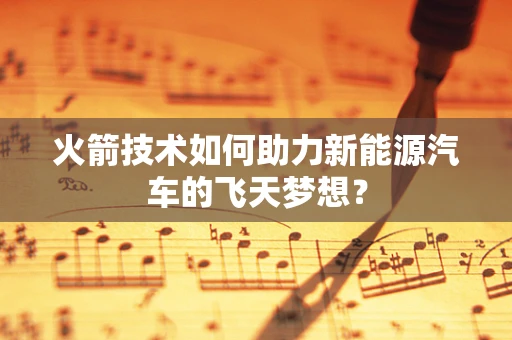 火箭技术如何助力新能源汽车的飞天梦想？