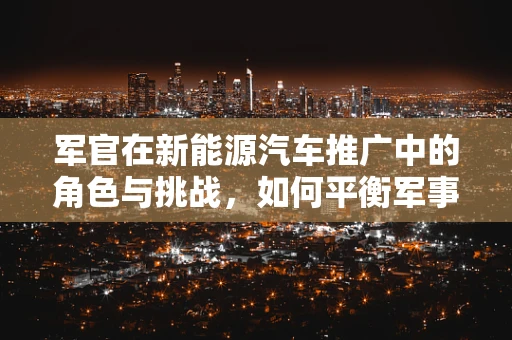 军官在新能源汽车推广中的角色与挑战，如何平衡军事职责与绿色使命？
