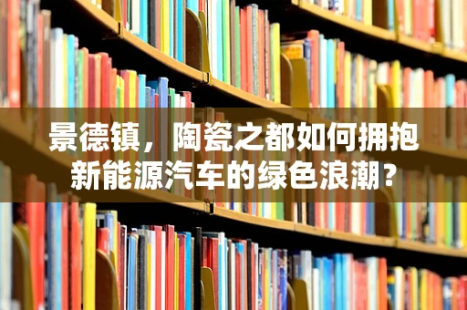 景德镇，陶瓷之都如何拥抱新能源汽车的绿色浪潮？