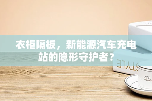 衣柜隔板，新能源汽车充电站的隐形守护者？