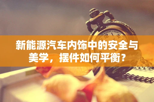 新能源汽车内饰中的安全与美学，摆件如何平衡？