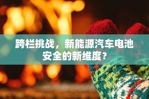跨栏挑战，新能源汽车电池安全的新维度？
