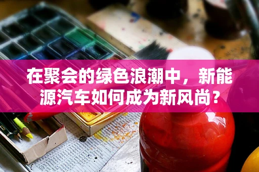 在聚会的绿色浪潮中，新能源汽车如何成为新风尚？
