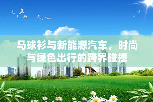 马球衫与新能源汽车，时尚与绿色出行的跨界碰撞