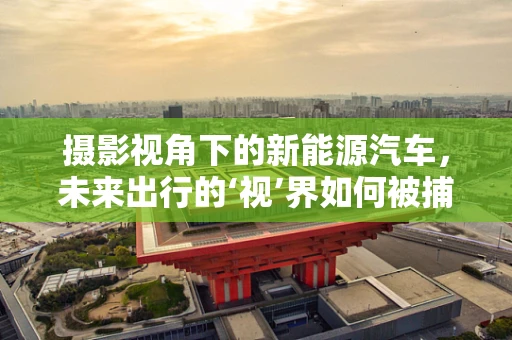 摄影视角下的新能源汽车，未来出行的‘视’界如何被捕捉？