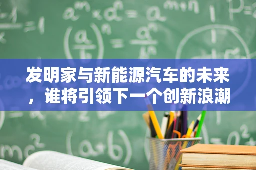 发明家与新能源汽车的未来，谁将引领下一个创新浪潮？