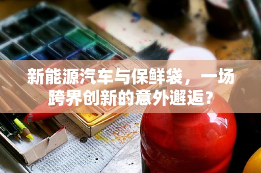 新能源汽车与保鲜袋，一场跨界创新的意外邂逅？